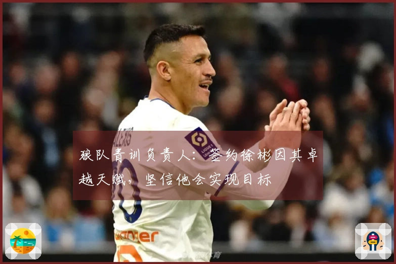 狼队青训负责人：签约徐彬因其卓越天赋，坚信他会实现目标
